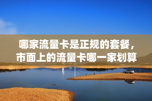 哪家流量卡是正规的套餐，市面上的流量卡哪一家划算(哪家的流量卡比较好用)