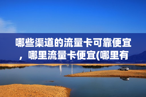哪些渠道的流量卡可靠便宜，哪里流量卡便宜(哪里有划算的流量卡)