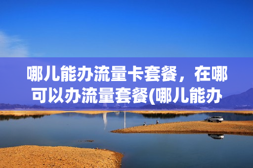 哪儿能办流量卡套餐，在哪可以办流量套餐(哪儿能办流量卡套餐,在哪可以办流量套餐呢)