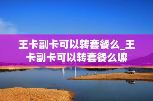 王卡副卡可以转套餐么_王卡副卡可以转套餐么嘛