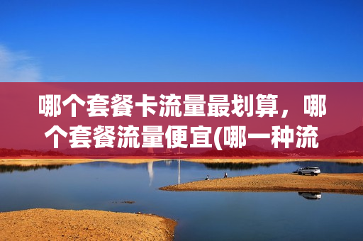哪个套餐卡流量最划算，哪个套餐流量便宜(哪一种流量套餐最划算)