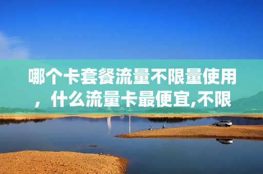 哪个卡套餐流量不限量使用，什么流量卡最便宜,不限量(办啥样的卡流量不限量,还便宜)