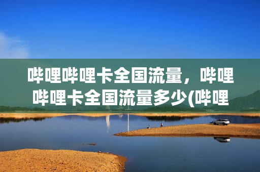 哔哩哔哩卡全国流量，哔哩哔哩卡全国流量多少(哔哩哔哩流量卡好不好)