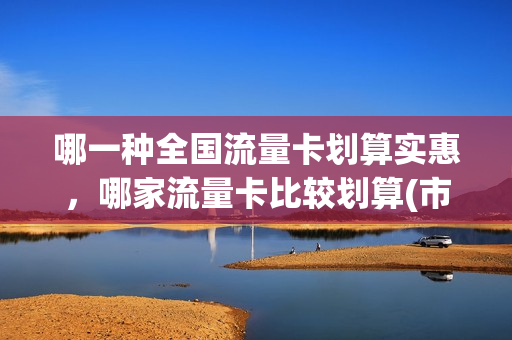 哪一种全国流量卡划算实惠，哪家流量卡比较划算(市面上的流量卡哪一家划算)