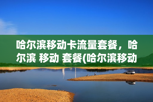 哈尔滨移动卡流量套餐，哈尔滨 移动 套餐(哈尔滨移动流量套餐有哪些)