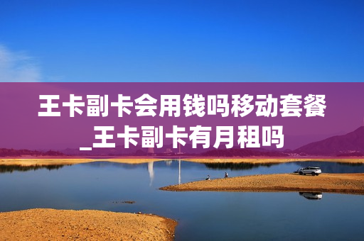 王卡副卡会用钱吗移动套餐_王卡副卡有月租吗