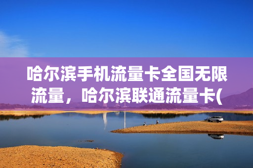 哈尔滨手机流量卡全国无限流量，哈尔滨联通流量卡(哈尔滨手机流量卡哪种最划算)