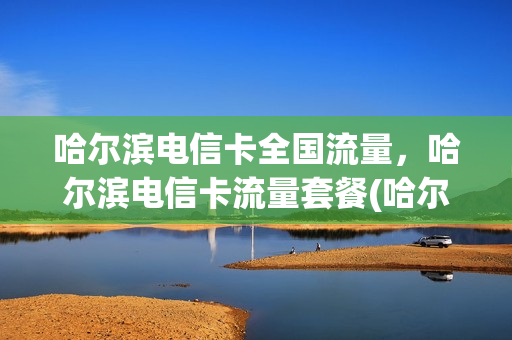 哈尔滨电信卡全国流量，哈尔滨电信卡流量套餐(哈尔滨电信手机卡套餐)