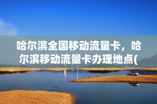 哈尔滨全国移动流量卡，哈尔滨移动流量卡办理地点(哈尔滨移动电话卡套餐)
