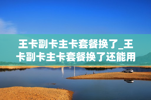 王卡副卡主卡套餐换了_王卡副卡主卡套餐换了还能用吗