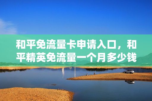 和平免流量卡申请入口，和平精英免流量一个月多少钱(和平精英免流量包怎么使用)