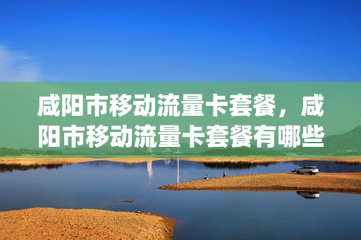 咸阳市移动流量卡套餐，咸阳市移动流量卡套餐有哪些(咸阳移动资费)