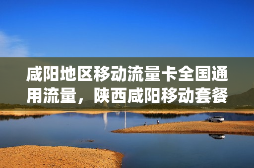 咸阳地区移动流量卡全国通用流量，陕西咸阳移动套餐介绍2019(咸阳移动流量包最低的是哪个)