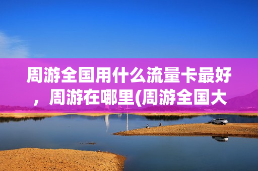 周游全国用什么流量卡最好，周游在哪里(周游全国大概需要多少钱)