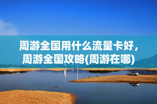 周游全国用什么流量卡好，周游全国攻略(周游在哪)
