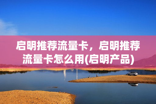 启明推荐流量卡，启明推荐流量卡怎么用(启明产品)