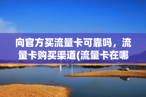 向官方买流量卡可靠吗，流量卡购买渠道(流量卡在哪个平台买)