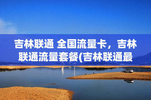 吉林联通 全国流量卡，吉林联通流量套餐(吉林联通最便宜的套餐)