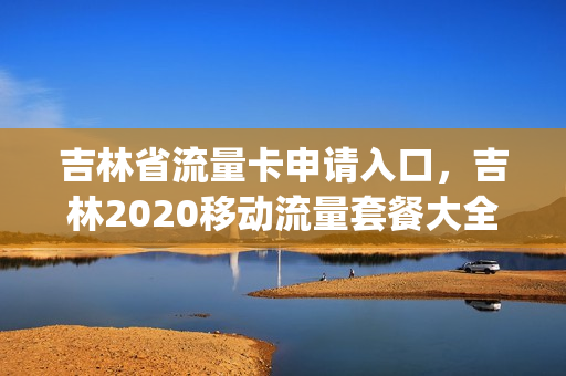 吉林省流量卡申请入口，吉林2020移动流量套餐大全(吉林移动流量套餐价格表2021)