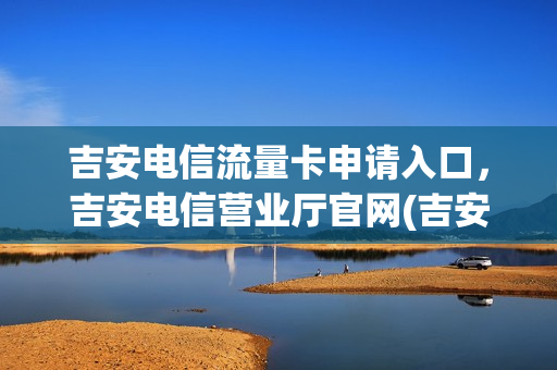 吉安电信流量卡申请入口，吉安电信营业厅官网(吉安电信手机套餐介绍)