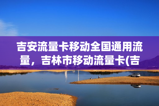 吉安流量卡移动全国通用流量，吉林市移动流量卡(吉林市移动手机卡有什么便宜套餐流量多的)