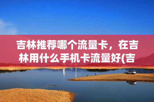 吉林推荐哪个流量卡，在吉林用什么手机卡流量好(吉林省哪个手机卡信号好)