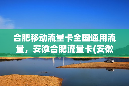 合肥移动流量卡全国通用流量，安徽合肥流量卡(安徽移动流量卡套餐介绍)