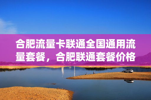 合肥流量卡联通全国通用流量套餐，合肥联通套餐价格表2021(安徽合肥流量卡)