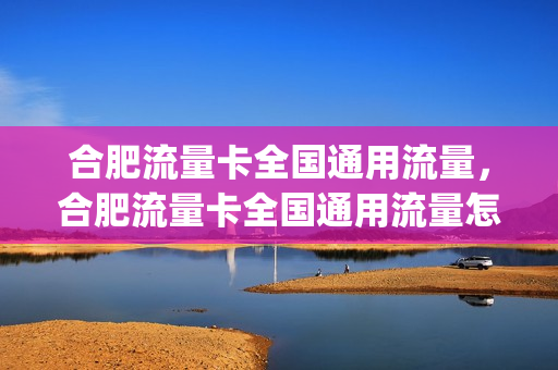 合肥流量卡全国通用流量，合肥流量卡全国通用流量怎么用(合肥用什么手机卡网速好)