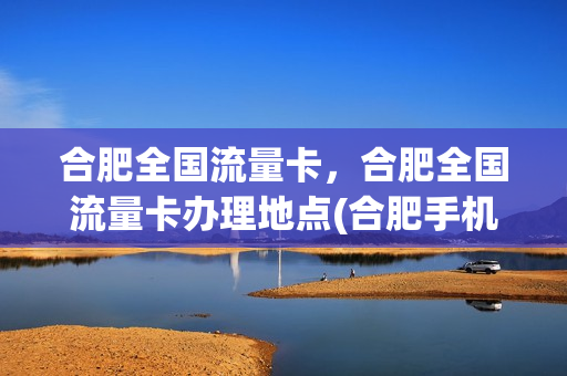合肥全国流量卡，合肥全国流量卡办理地点(合肥手机卡哪个比较好)