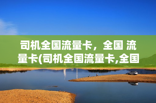 司机全国流量卡，全国 流量卡(司机全国流量卡,全国 流量卡一样吗)
