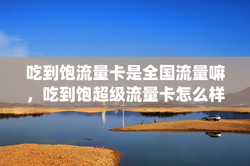吃到饱流量卡是全国流量嘛，吃到饱超级流量卡怎么样(吃到饱流量卡好用吗)