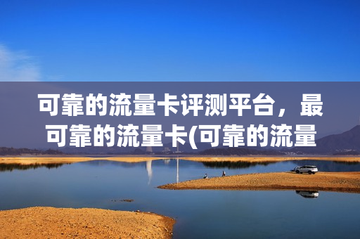 可靠的流量卡评测平台，最可靠的流量卡(可靠的流量卡评测平台,最可靠的流量卡是哪个)