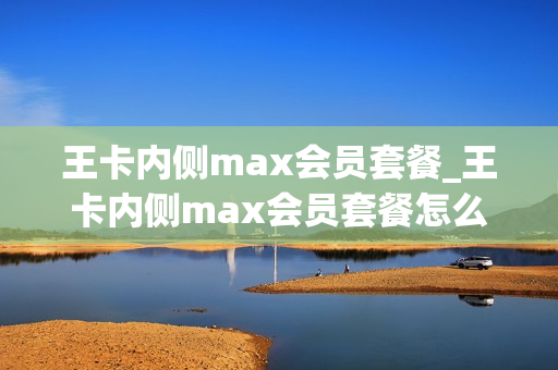 王卡内侧max会员套餐_王卡内侧max会员套餐怎么取消