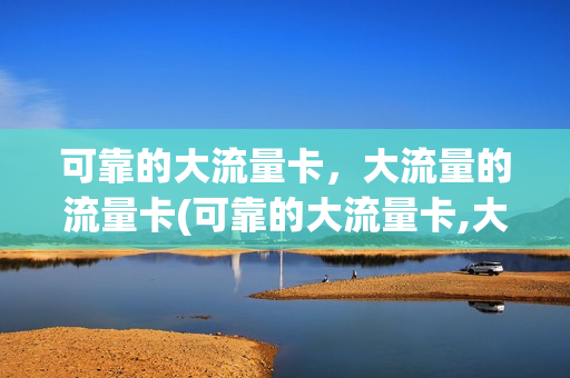 可靠的大流量卡，大流量的流量卡(可靠的大流量卡,大流量的流量卡能用吗)