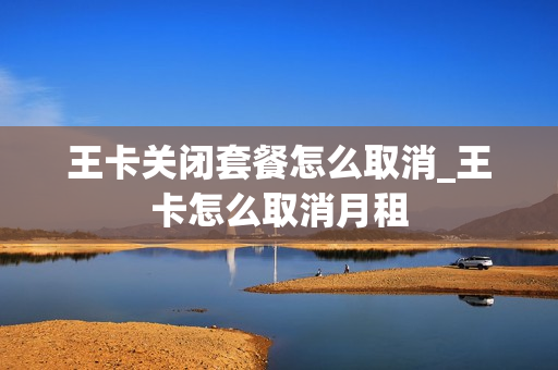 王卡关闭套餐怎么取消_王卡怎么取消月租