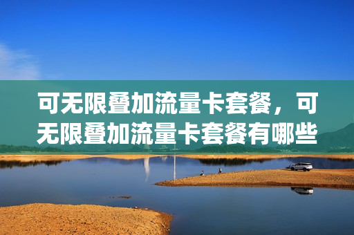 可无限叠加流量卡套餐，可无限叠加流量卡套餐有哪些(套餐无限叠加是什么意思)