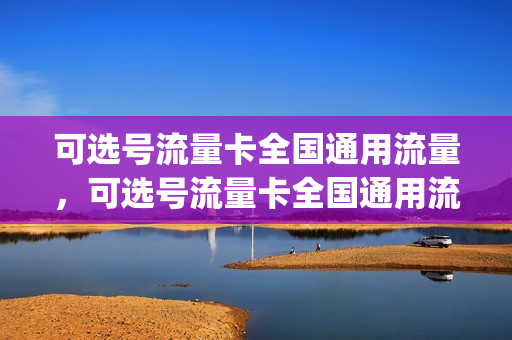 可选号流量卡全国通用流量，可选号流量卡全国通用流量吗(可选号的流量卡)