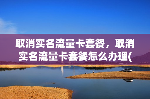 取消实名流量卡套餐，取消实名流量卡套餐怎么办理(怎么取消流量卡的实名)
