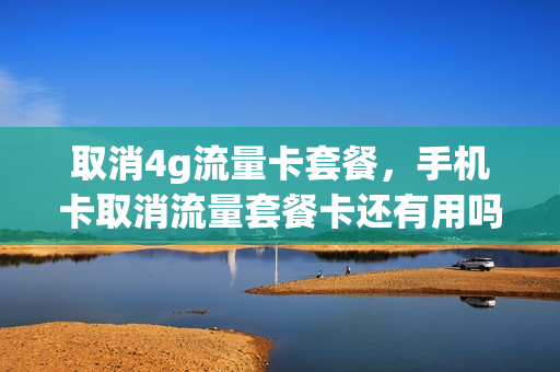 取消4g流量卡套餐，手机卡取消流量套餐卡还有用吗(取消流量套餐还能用流量吗)