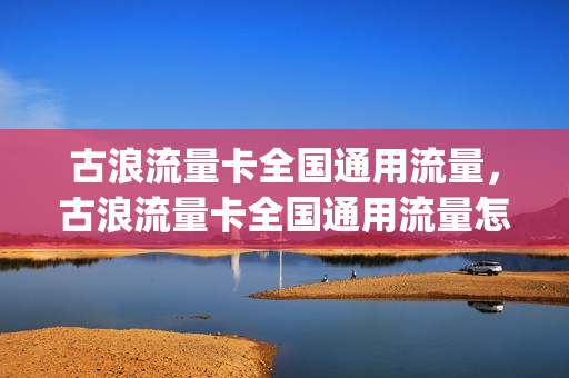 古浪流量卡全国通用流量，古浪流量卡全国通用流量怎么用(古浪怎么样)