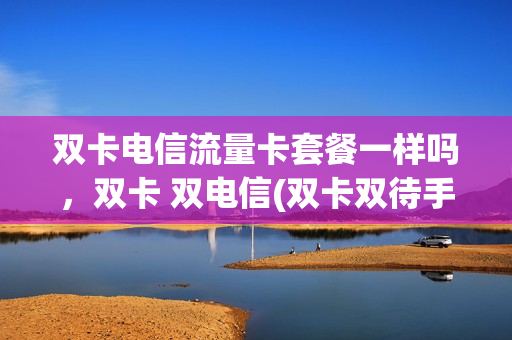 双卡电信流量卡套餐一样吗，双卡 双电信(双卡双待手机电信卡用卡1还是卡2好)