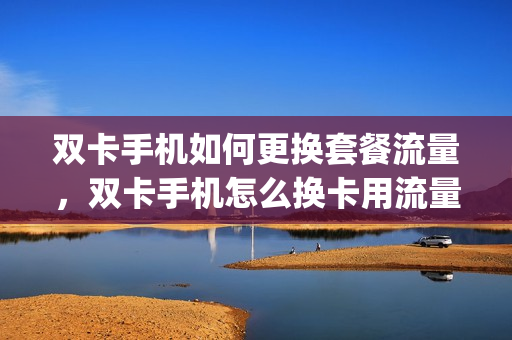 双卡手机如何更换套餐流量，双卡手机怎么换卡用流量(双卡手机怎么样切换流量)