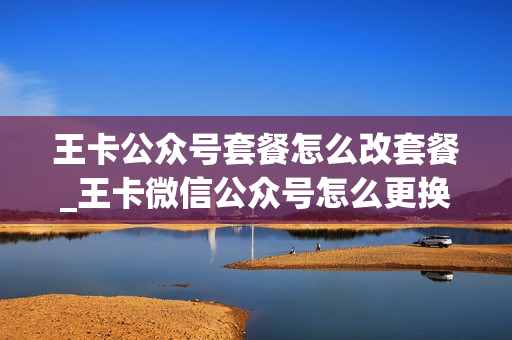 王卡公众号套餐怎么改套餐_王卡微信公众号怎么更换手机号