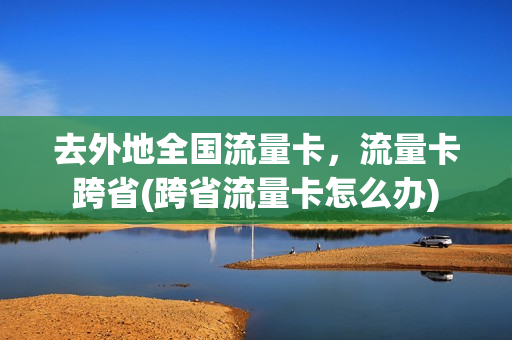 去外地全国流量卡，流量卡跨省(跨省流量卡怎么办)