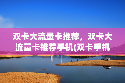 双卡大流量卡推荐，双卡大流量卡推荐手机(双卡手机 流量卡)