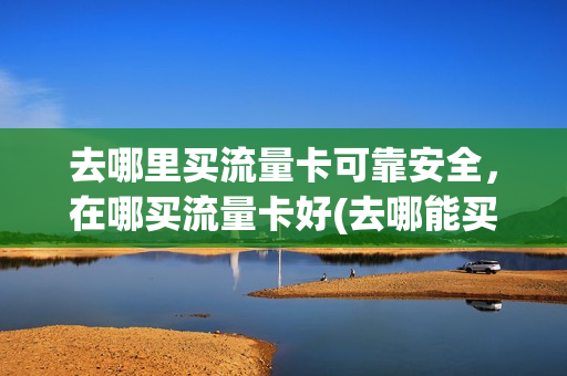 去哪里买流量卡可靠安全，在哪买流量卡好(去哪能买到流量卡)
