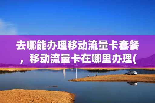 去哪能办理移动流量卡套餐，移动流量卡在哪里办理(移动营业厅办理流量卡)