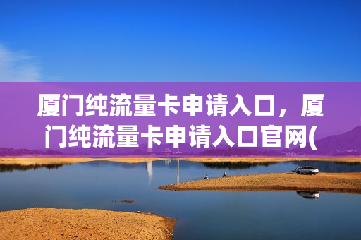 厦门纯流量卡申请入口，厦门纯流量卡申请入口官网(厦门流量卡怎么办理)