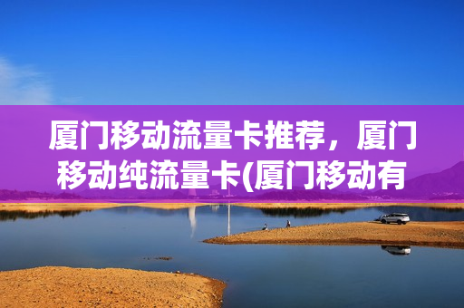 厦门移动流量卡推荐，厦门移动纯流量卡(厦门移动有什么好用的套餐)